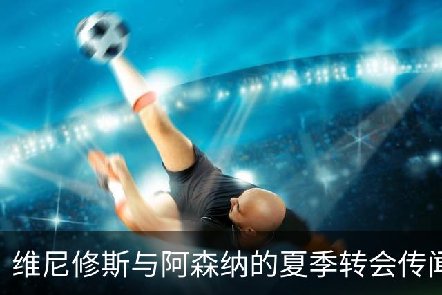 维尼修斯与阿森纳的夏季转会传闻与续约决定